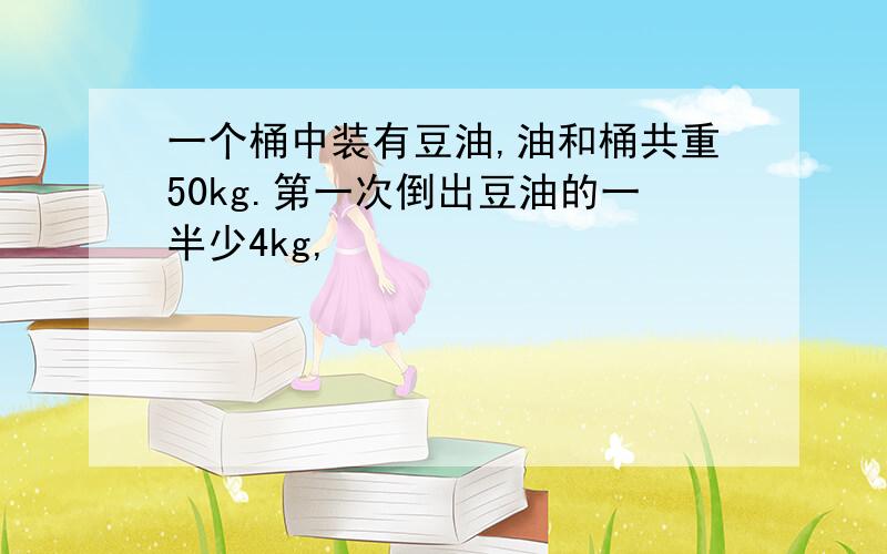 一个桶中装有豆油,油和桶共重50kg.第一次倒出豆油的一半少4kg,