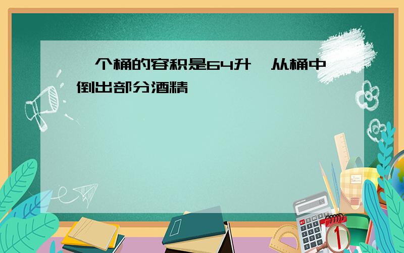 一个桶的容积是64升,从桶中倒出部分酒精