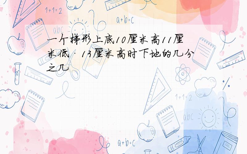 一个梯形上底10厘米高11厘米低·13厘米高时下地的几分之几