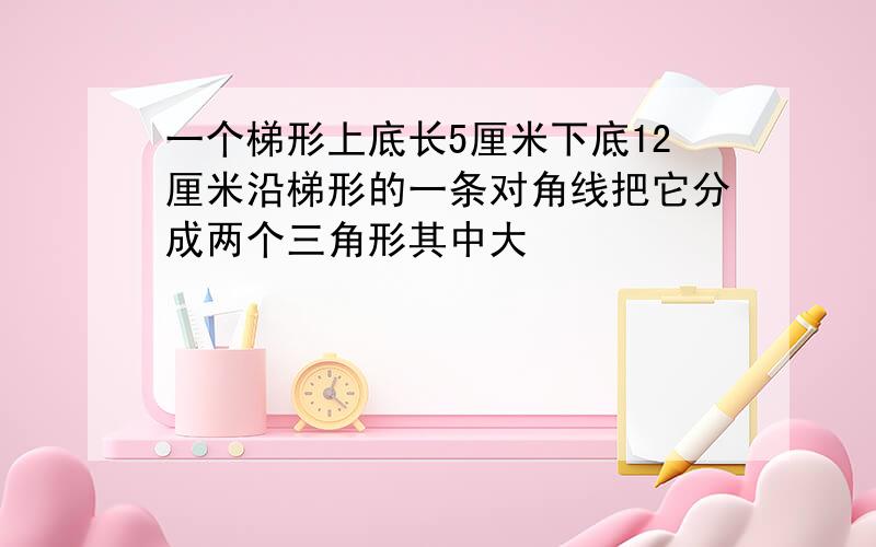 一个梯形上底长5厘米下底12厘米沿梯形的一条对角线把它分成两个三角形其中大