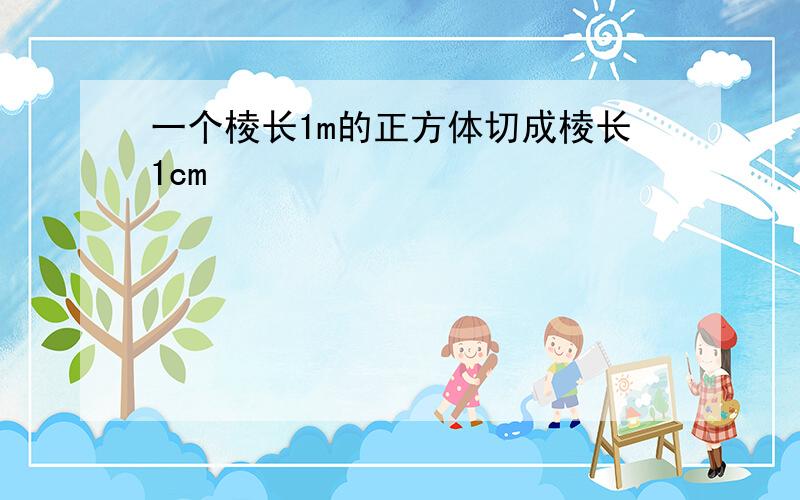 一个棱长1m的正方体切成棱长1cm