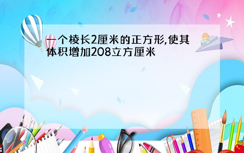 一个棱长2厘米的正方形,使其体积增加208立方厘米