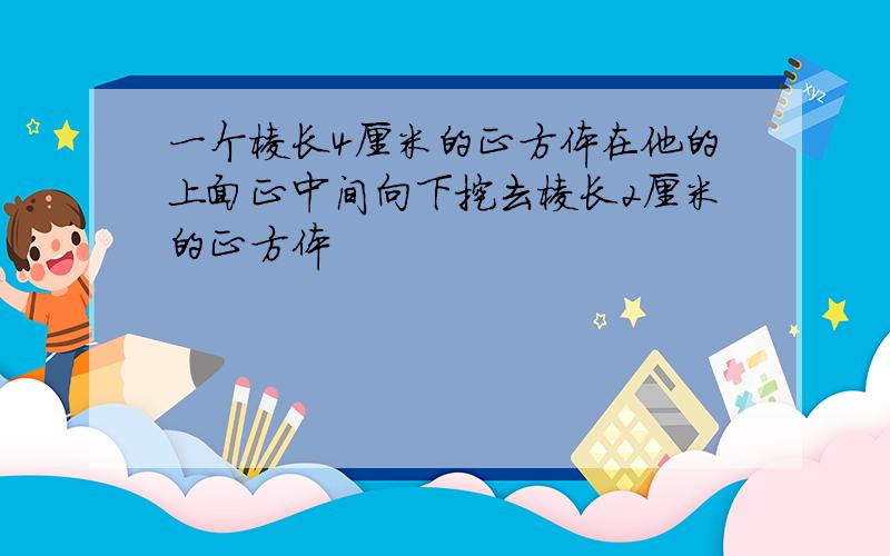 一个棱长4厘米的正方体在他的上面正中间向下挖去棱长2厘米的正方体