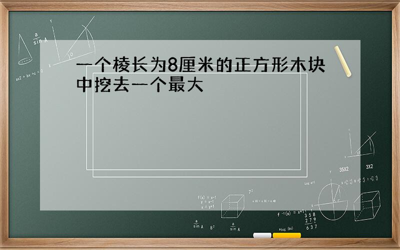 一个棱长为8厘米的正方形木块中挖去一个最大