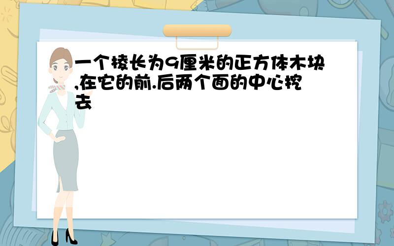 一个棱长为9厘米的正方体木块,在它的前.后两个面的中心挖去