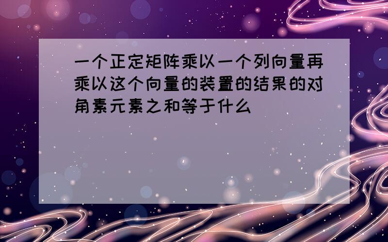 一个正定矩阵乘以一个列向量再乘以这个向量的装置的结果的对角素元素之和等于什么