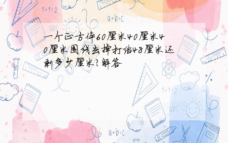 一个正方体60厘米40厘米40厘米围线去掉打结48厘米还剩多少厘米?解答