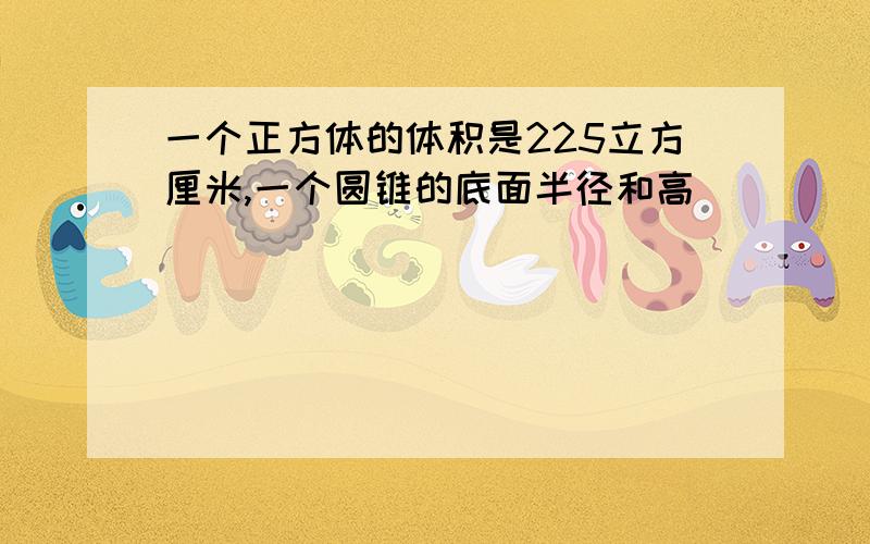 一个正方体的体积是225立方厘米,一个圆锥的底面半径和高