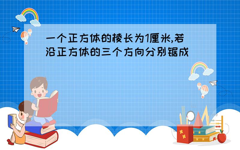 一个正方体的棱长为1厘米,若沿正方体的三个方向分别锯成