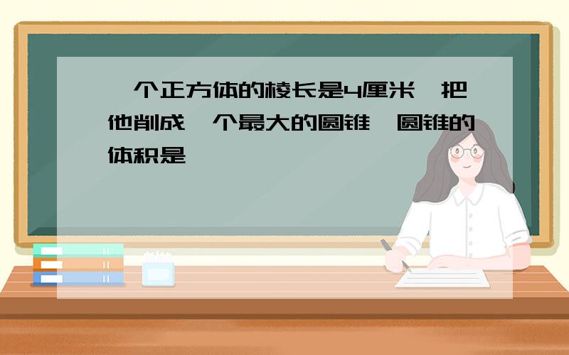 一个正方体的棱长是4厘米,把他削成一个最大的圆锥,圆锥的体积是