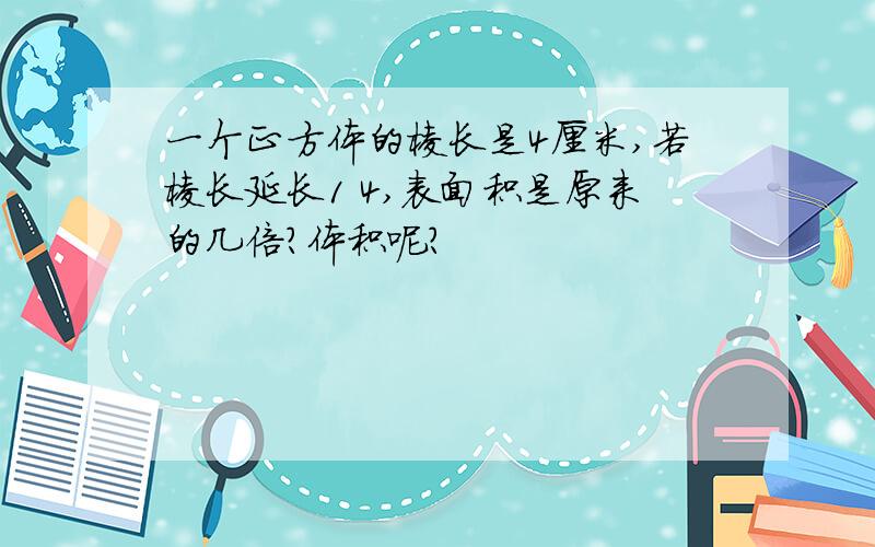 一个正方体的棱长是4厘米,若棱长延长1 4,表面积是原来的几倍?体积呢?