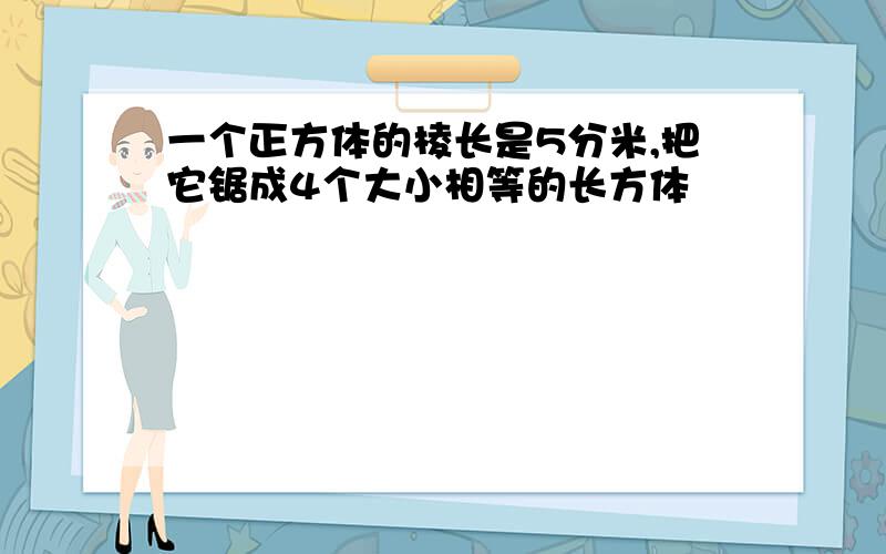 一个正方体的棱长是5分米,把它锯成4个大小相等的长方体