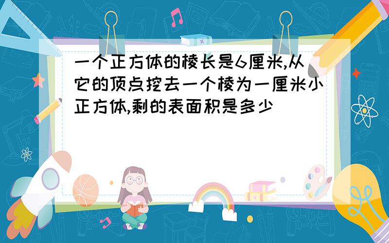 一个正方体的棱长是6厘米,从它的顶点挖去一个棱为一厘米小正方体,剩的表面积是多少