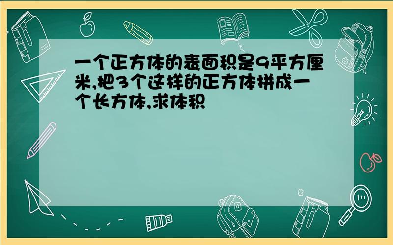 一个正方体的表面积是9平方厘米,把3个这样的正方体拼成一个长方体,求体积