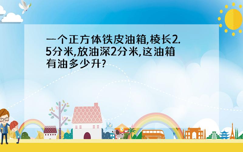 一个正方体铁皮油箱,棱长2.5分米,放油深2分米,这油箱有油多少升?