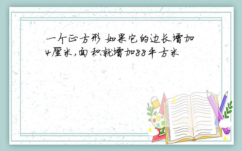 一个正方形 如果它的边长增加4厘米,面积就增加88平方米