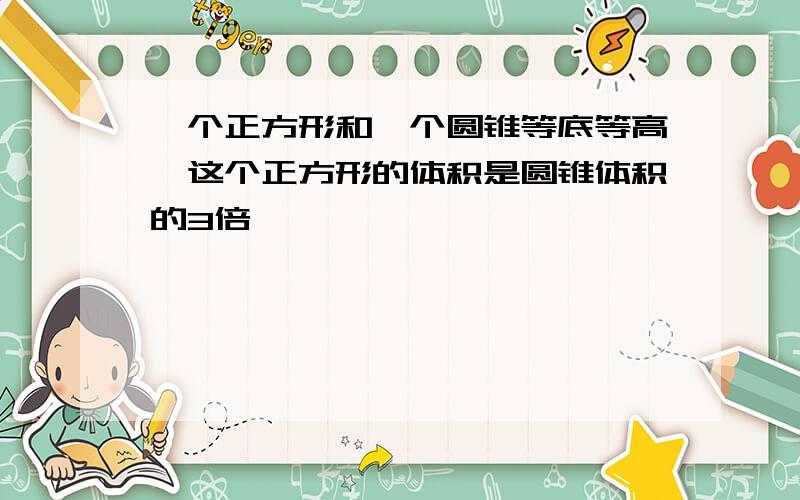 一个正方形和一个圆锥等底等高,这个正方形的体积是圆锥体积的3倍