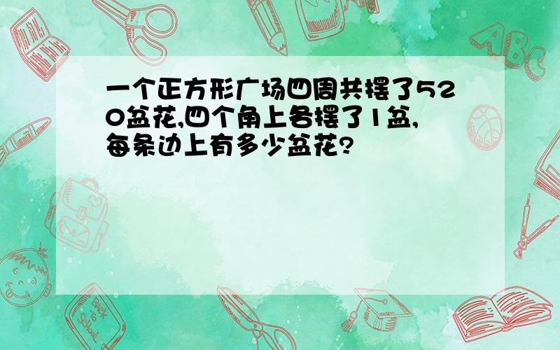 一个正方形广场四周共摆了520盆花,四个角上各摆了1盆,每条边上有多少盆花?