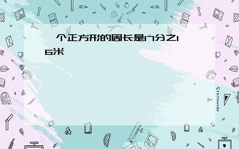 一个正方形的周长是17分之16米