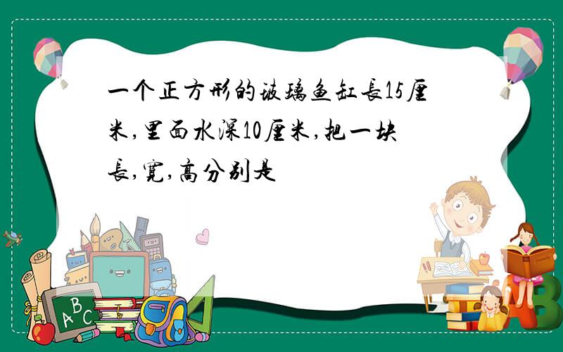 一个正方形的玻璃鱼缸长15厘米,里面水深10厘米,把一块长,宽,高分别是