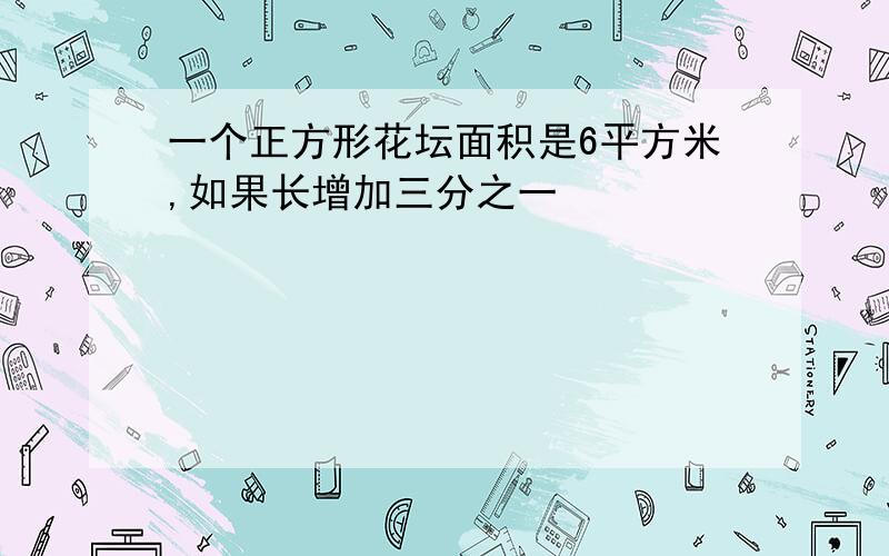 一个正方形花坛面积是6平方米,如果长增加三分之一