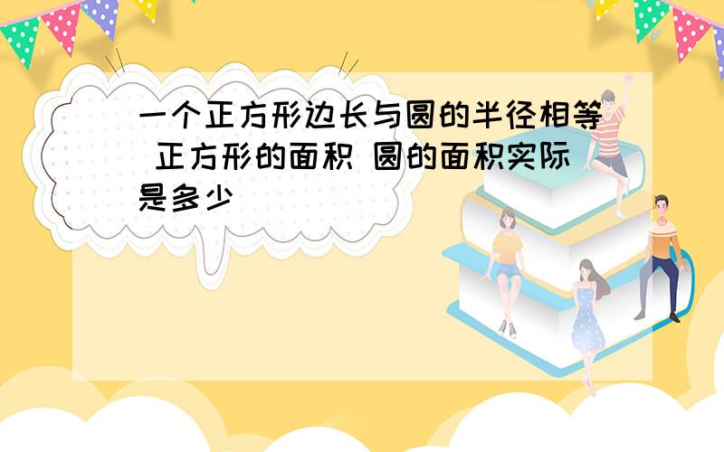 一个正方形边长与圆的半径相等 正方形的面积 圆的面积实际是多少