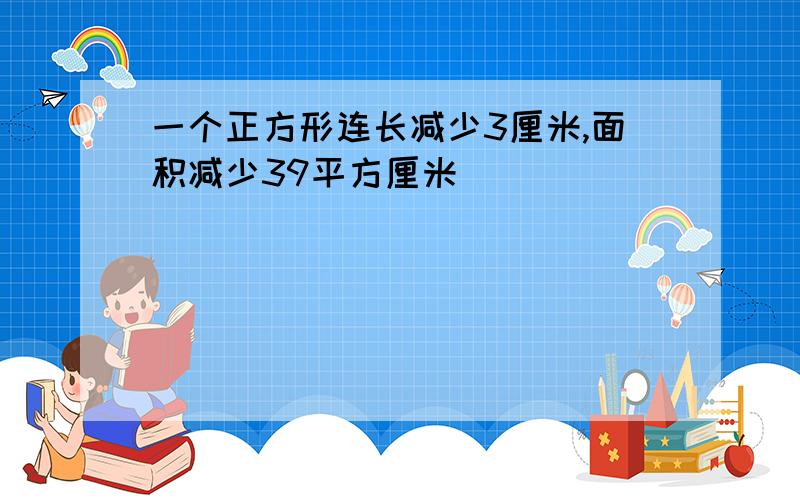 一个正方形连长减少3厘米,面积减少39平方厘米