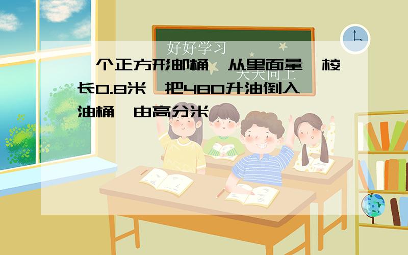 一个正方形邮桶,从里面量,棱长0.8米,把480升油倒入油桶,由高分米