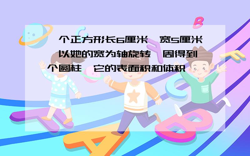 一个正方形长6厘米,宽5厘米,以她的宽为轴旋转一周得到一个圆柱,它的表面积和体积