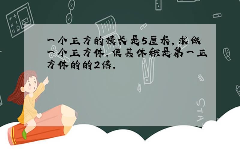 一个正方的棱长是5厘米,求做一个正方体,使其体积是第一正方体的的2倍,