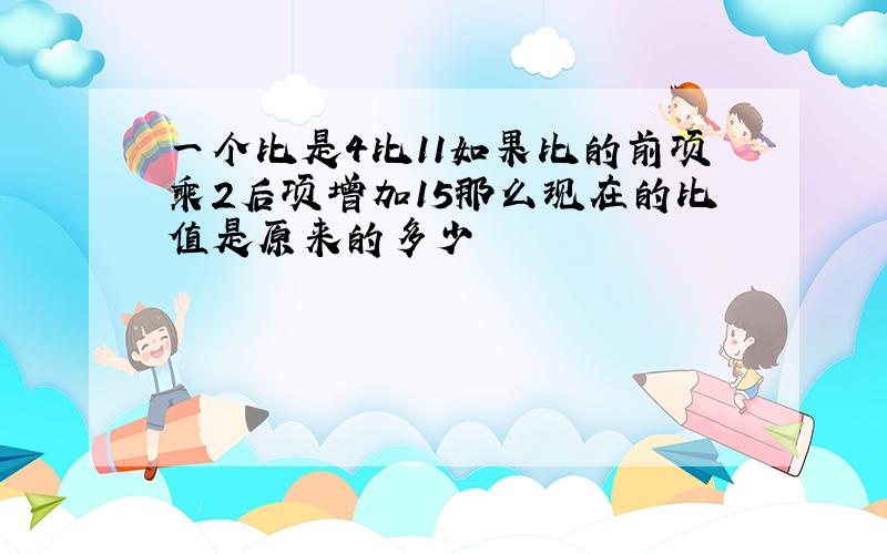 一个比是4比11如果比的前项乘2后项增加15那么现在的比值是原来的多少