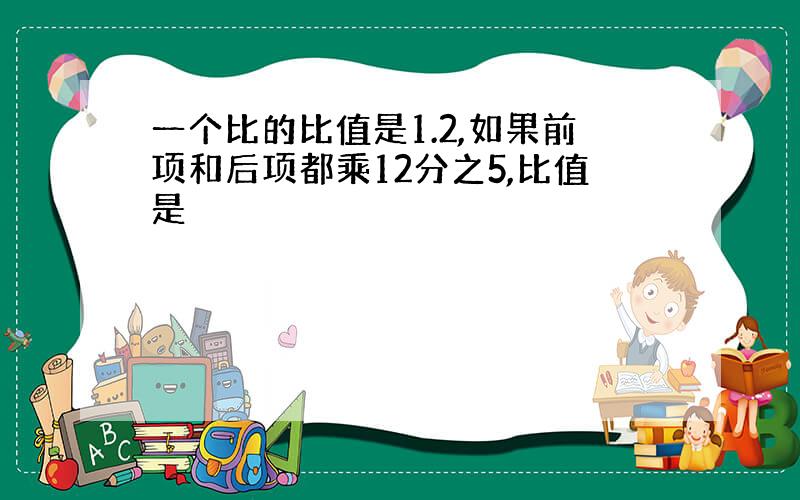 一个比的比值是1.2,如果前项和后项都乘12分之5,比值是