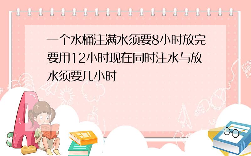 一个水桶注满水须要8小时放完要用12小时现在同时注水与放水须要几小时