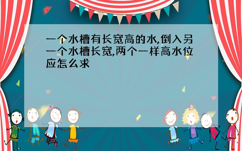 一个水槽有长宽高的水,倒入另一个水槽长宽,两个一样高水位应怎么求