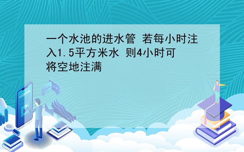 一个水池的进水管 若每小时注入1.5平方米水 则4小时可将空地注满