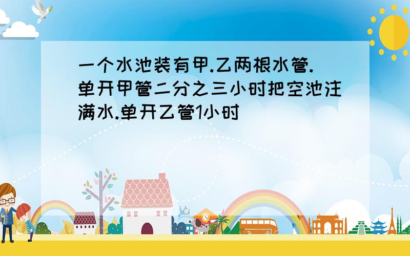 一个水池装有甲.乙两根水管.单开甲管二分之三小时把空池注满水.单开乙管1小时