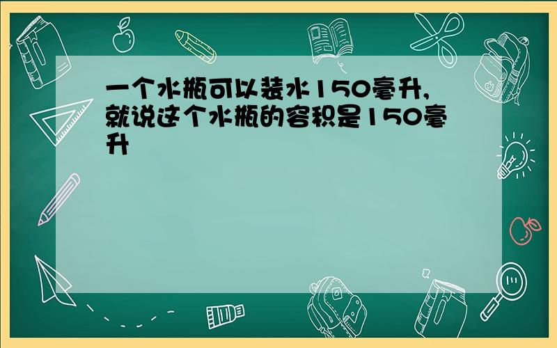 一个水瓶可以装水150毫升,就说这个水瓶的容积是150毫升