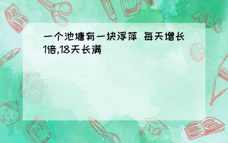 一个池塘有一块浮萍 每天增长1倍,18天长满