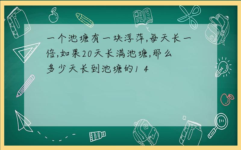 一个池塘有一块浮萍,每天长一倍,如果20天长满池塘,那么多少天长到池塘的1 4