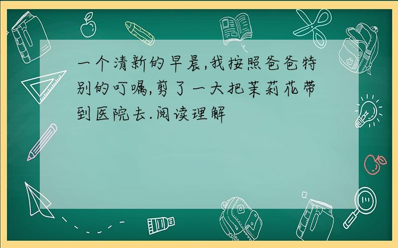 一个清新的早晨,我按照爸爸特别的叮嘱,剪了一大把茉莉花带到医院去.阅读理解