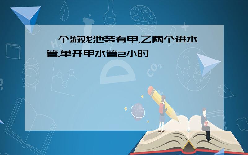 一个游戏池装有甲.乙两个进水管.单开甲水管2小时