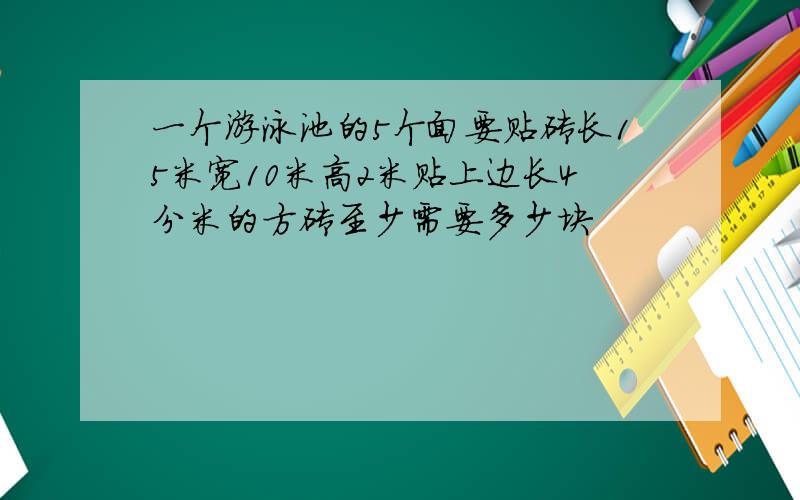 一个游泳池的5个面要贴砖长15米宽10米高2米贴上边长4分米的方砖至少需要多少块