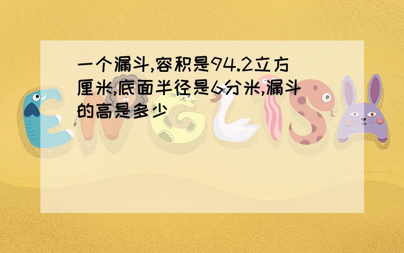 一个漏斗,容积是94.2立方厘米,底面半径是6分米,漏斗的高是多少