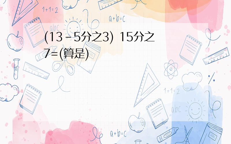 (13-5分之3) 15分之7=(算是)