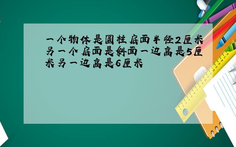 一个物体是圆柱底面半径2厘米另一个底面是斜面一边高是5厘米另一边高是6厘米