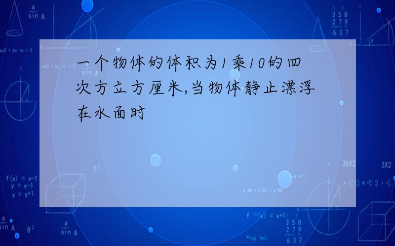 一个物体的体积为1乘10的四次方立方厘米,当物体静止漂浮在水面时