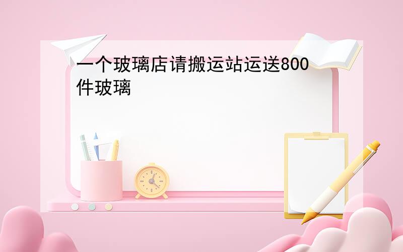 一个玻璃店请搬运站运送800件玻璃