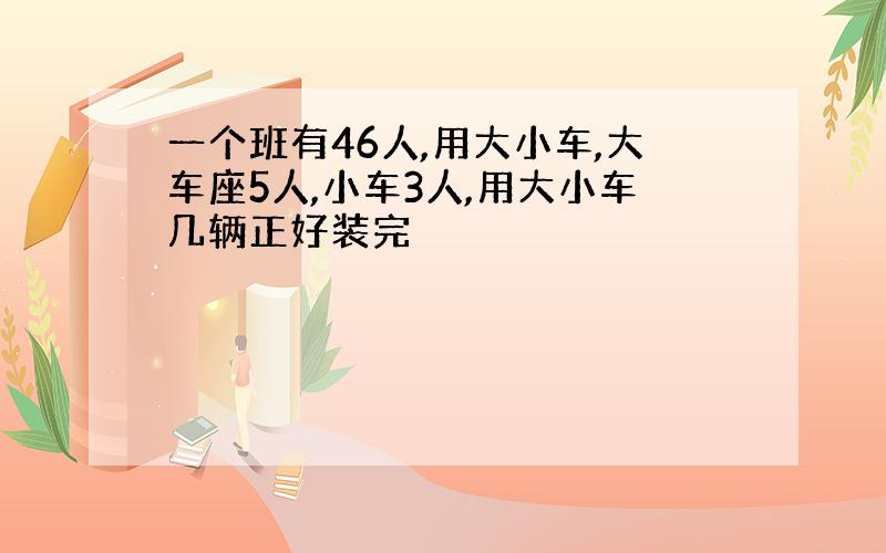 一个班有46人,用大小车,大车座5人,小车3人,用大小车几辆正好装完