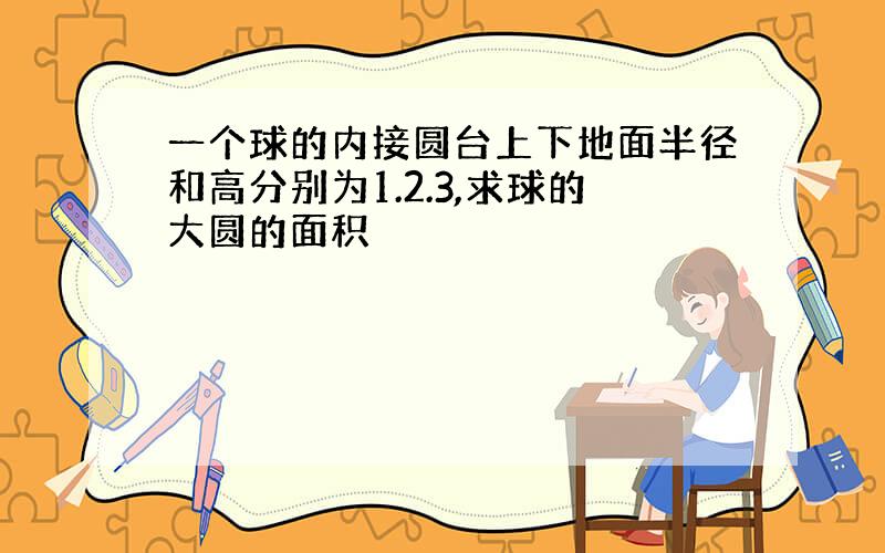 一个球的内接圆台上下地面半径和高分别为1.2.3,求球的大圆的面积