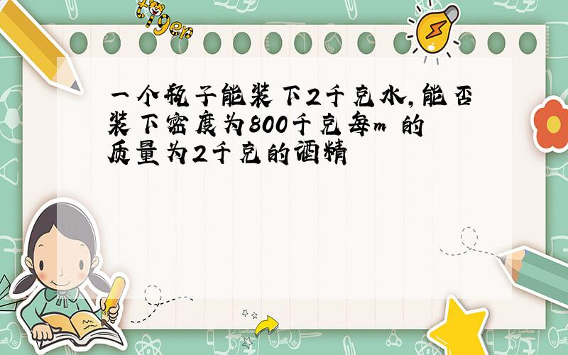 一个瓶子能装下2千克水,能否装下密度为800千克每m³的质量为2千克的酒精